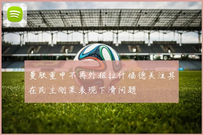 曼联重申不再外租拉什福德关注其在民主刚果表现下滑问题