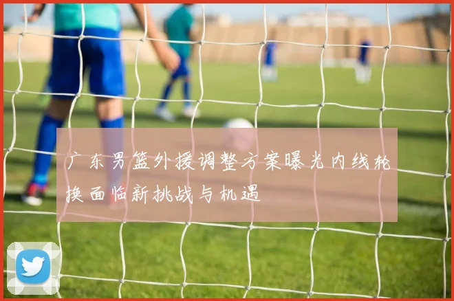 广东男篮外援调整方案曝光内线轮换面临新挑战与机遇
