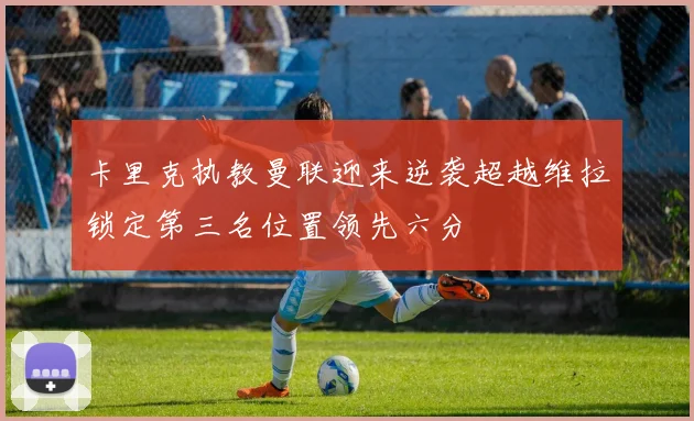 卡里克执教曼联迎来逆袭超越维拉锁定第三名位置领先六分