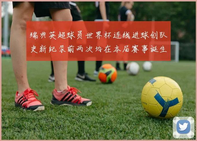 瑞典英超球员世界杯连线进球创队史新纪录前两次均在本届赛事诞生