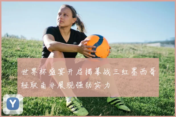 世界杯盛宴开启揭幕战三红墨西哥轻取南非展现强劲实力