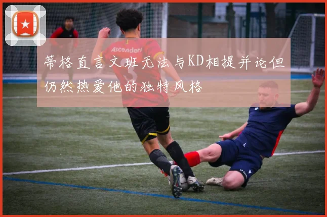 蒂格直言文班无法与KD相提并论但仍然热爱他的独特风格