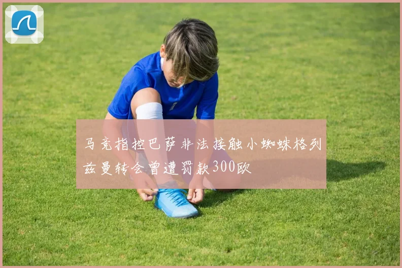 马竞指控巴萨非法接触小蜘蛛格列兹曼转会曾遭罚款300欧