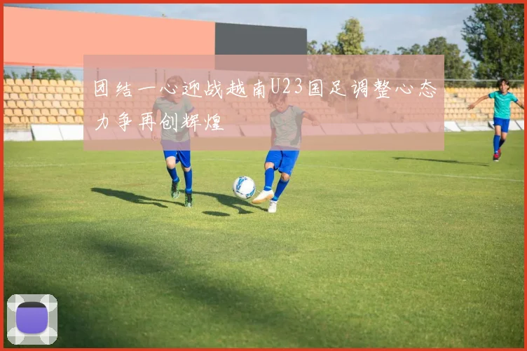 团结一心迎战越南U23国足调整心态力争再创辉煌