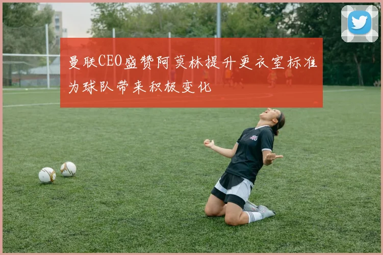 曼联CEO盛赞阿莫林提升更衣室标准为球队带来积极变化