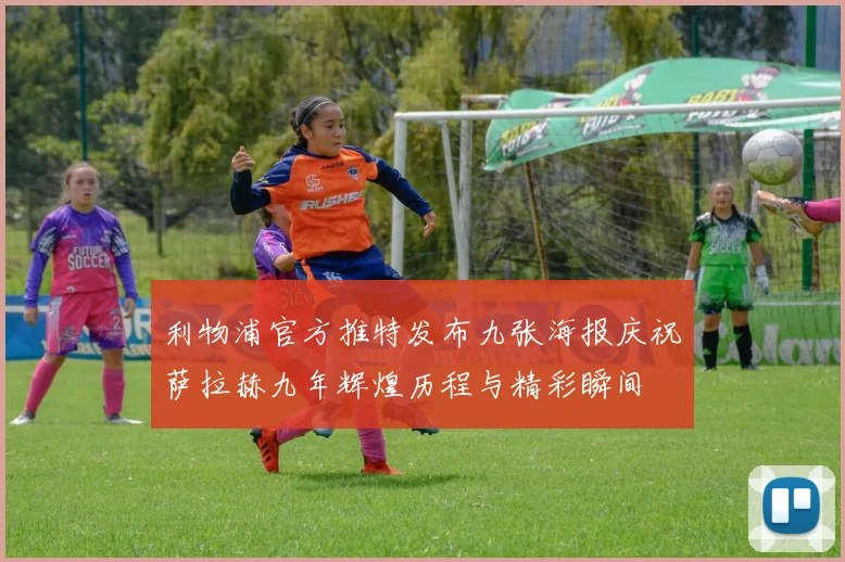 利物浦官方推特发布九张海报庆祝萨拉赫九年辉煌历程与精彩瞬间