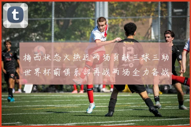 梅西状态火热近两场贡献三球三助世界杯前俱乐部再战两场全力备战大赛