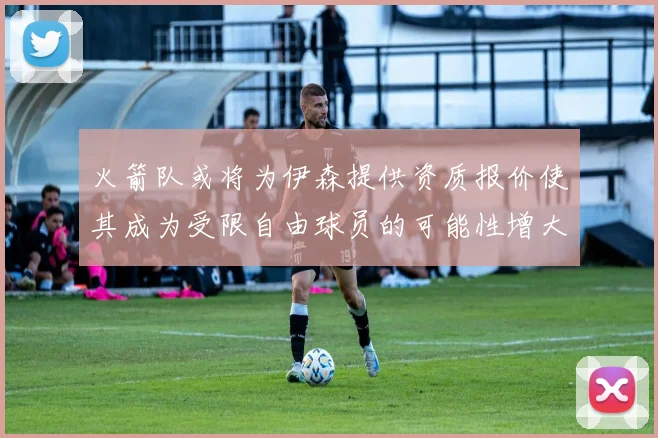 火箭队或将为伊森提供资质报价使其成为受限自由球员的可能性增大