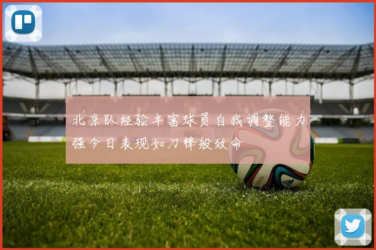 北京队经验丰富球员自我调整能力强今日表现如刀锋般致命