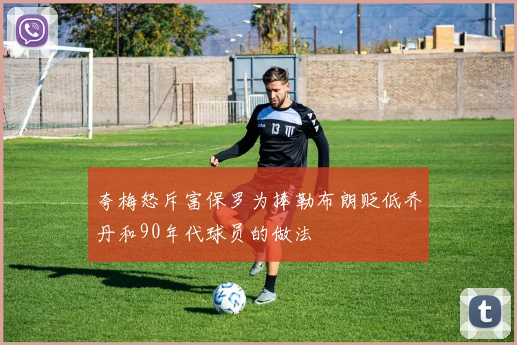 夸梅怒斥富保罗为捧勒布朗贬低乔丹和90年代球员的做法