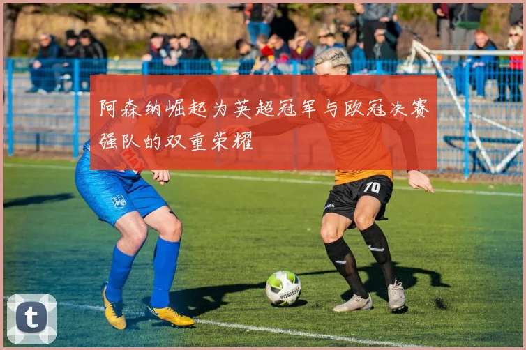 阿森纳崛起为英超冠军与欧冠决赛强队的双重荣耀