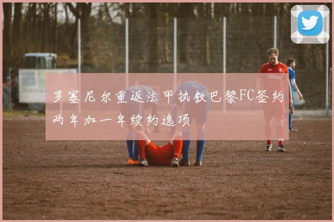 罗塞尼尔重返法甲执教巴黎FC签约两年加一年续约选项