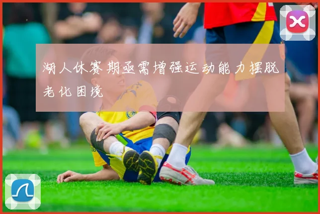 湖人休赛期亟需增强运动能力摆脱老化困境