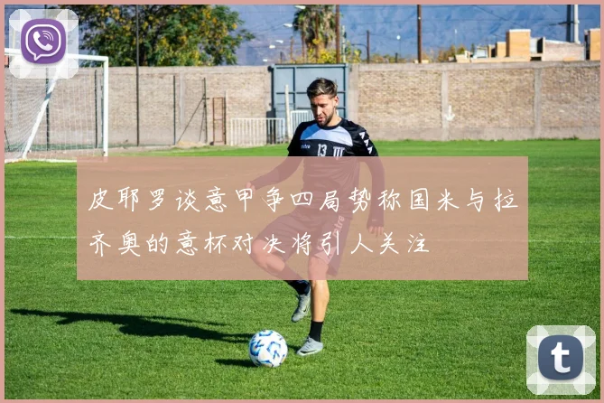 皮耶罗谈意甲争四局势称国米与拉齐奥的意杯对决将引人关注