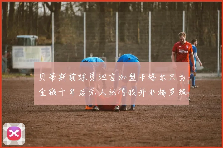 贝蒂斯前球员坦言加盟卡塔尔只为金钱十年后无人记得我并非梅罗级别