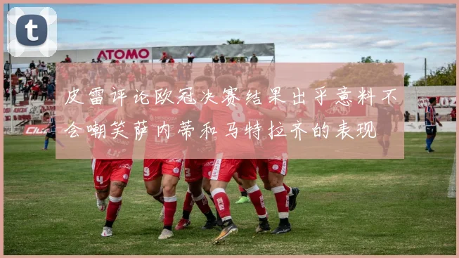 皮雷评论欧冠决赛结果出乎意料不会嘲笑萨内蒂和马特拉齐的表现