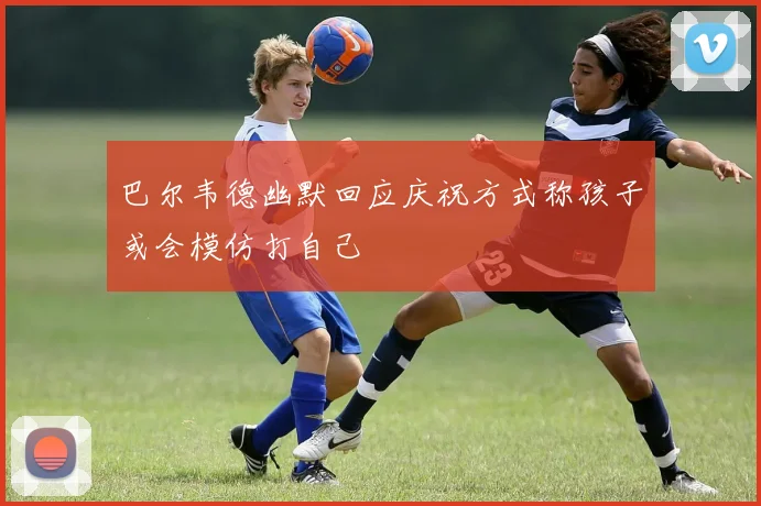 巴尔韦德幽默回应庆祝方式称孩子或会模仿打自己