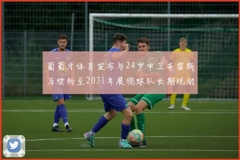 葡萄牙体育宣布与24岁中卫夸雷斯马续约至2031年展现球队长期规划