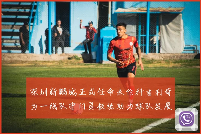 深圳新鹏城正式任命米伦科吉利奇为一线队守门员教练助力球队发展