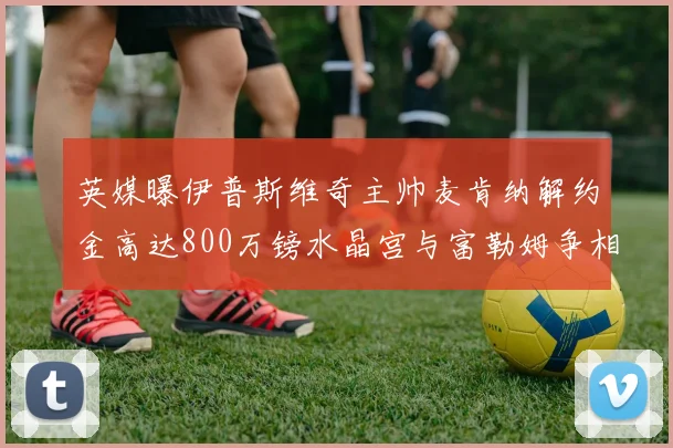 英媒曝伊普斯维奇主帅麦肯纳解约金高达800万镑水晶宫与富勒姆争相追逐