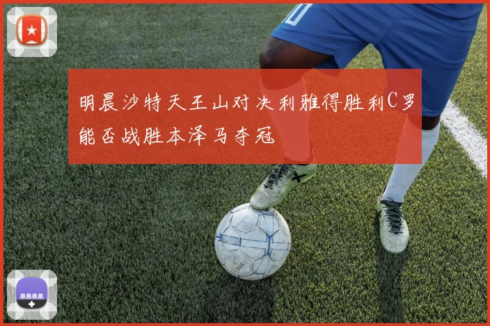 明晨沙特天王山对决利雅得胜利C罗能否战胜本泽马夺冠
