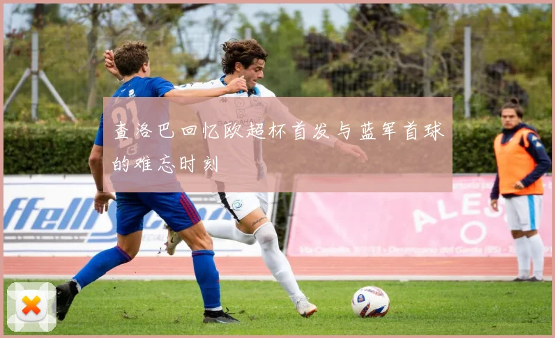 查洛巴回忆欧超杯首发与蓝军首球的难忘时刻