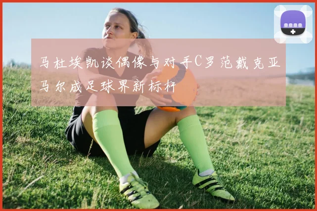 马杜埃凯谈偶像与对手C罗范戴克亚马尔成足球界新标杆